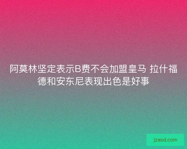 阿莫林坚定表示B费不会加盟皇马 拉什福德和安东尼表现出色是好事